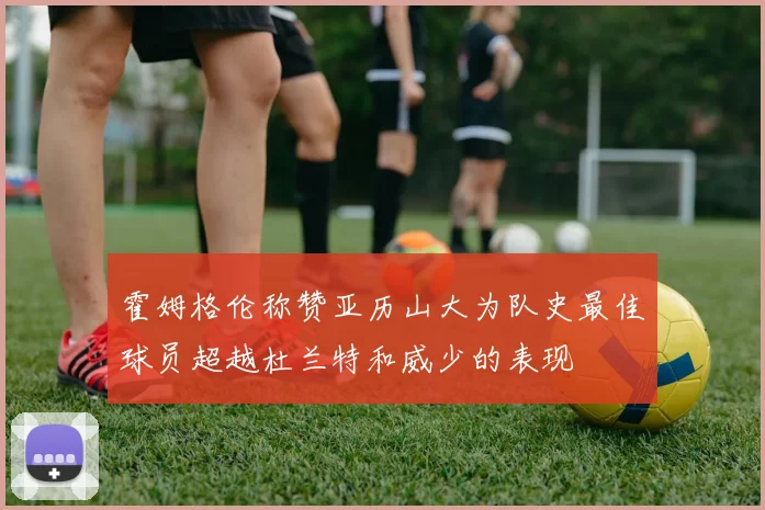 霍姆格伦称赞亚历山大为队史最佳球员超越杜兰特和威少的表现