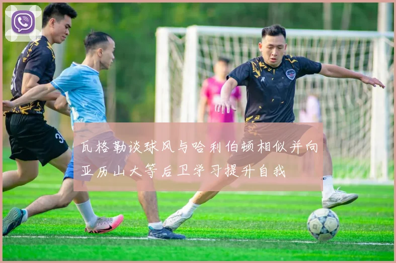 瓦格勒谈球风与哈利伯顿相似并向亚历山大等后卫学习提升自我