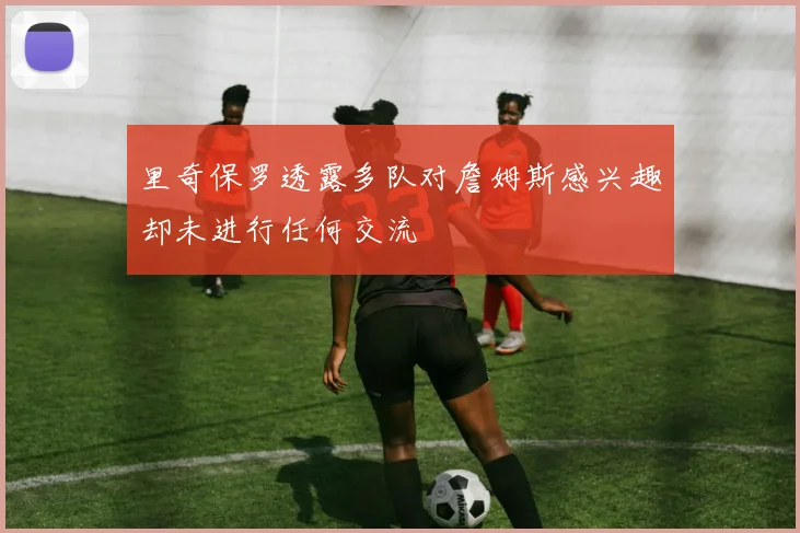 里奇保罗透露多队对詹姆斯感兴趣却未进行任何交流