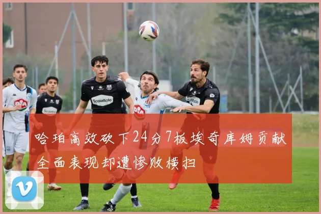 哈珀高效砍下24分7板埃奇库姆贡献全面表现却遭惨败横扫