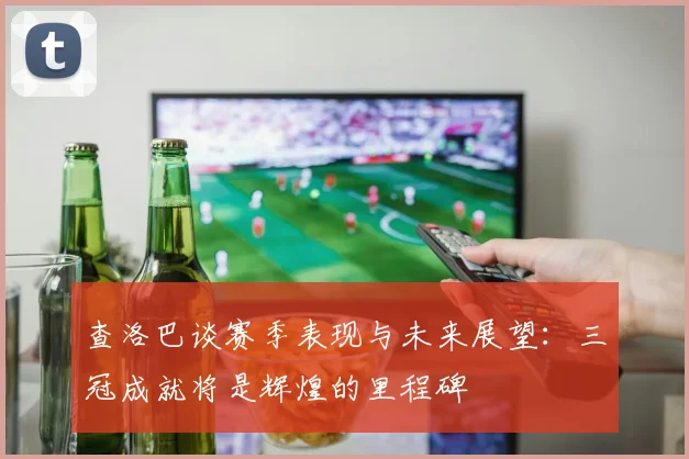 查洛巴谈赛季表现与未来展望：三冠成就将是辉煌的里程碑