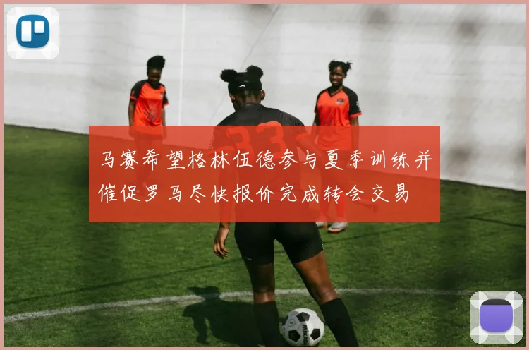 马赛希望格林伍德参与夏季训练并催促罗马尽快报价完成转会交易