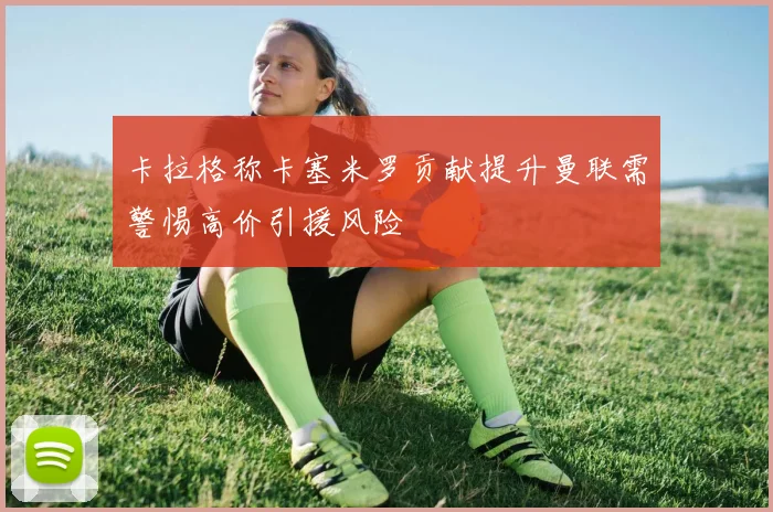 卡拉格称卡塞米罗贡献提升曼联需警惕高价引援风险