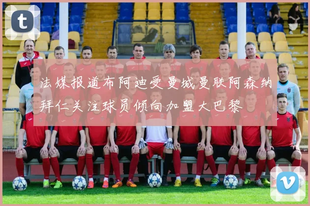 法媒报道布阿迪受曼城曼联阿森纳拜仁关注球员倾向加盟大巴黎